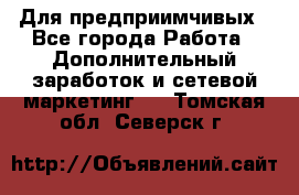 Для предприимчивых - Все города Работа » Дополнительный заработок и сетевой маркетинг   . Томская обл.,Северск г.